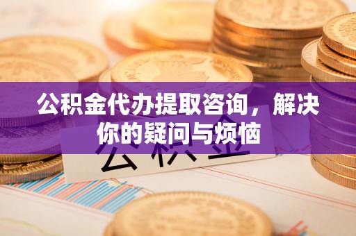三星公积金代办提取咨询，解决你的疑问与烦恼
