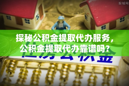三星探秘公积金提取代办服务，公积金提取代办靠谱吗？
