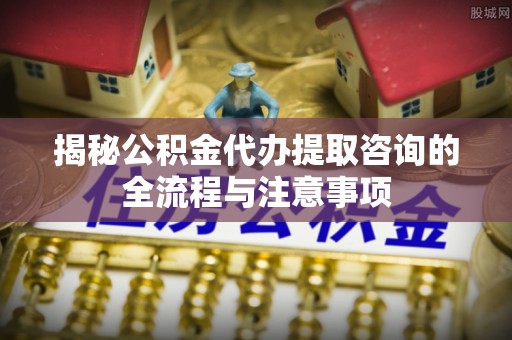 三星揭秘公积金代办提取咨询的全流程与注意事项