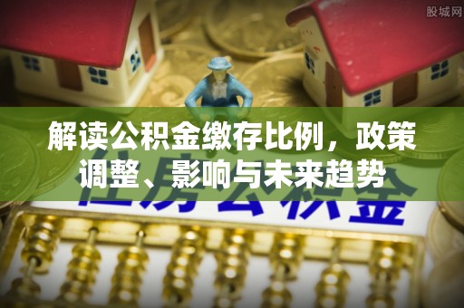 三星解读公积金缴存比例，政策调整、影响与未来趋势