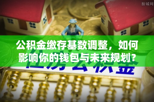 三星公积金缴存基数调整，如何影响你的钱包与未来规划？