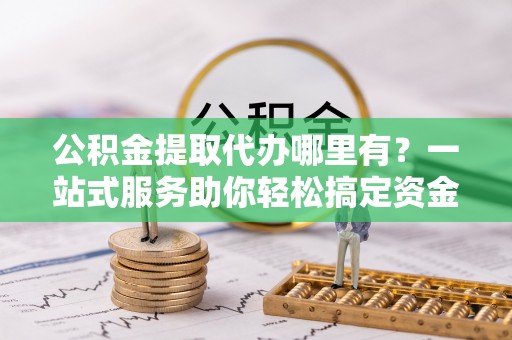 三星公积金提取代办哪里有？一站式服务助你轻松搞定资金难题