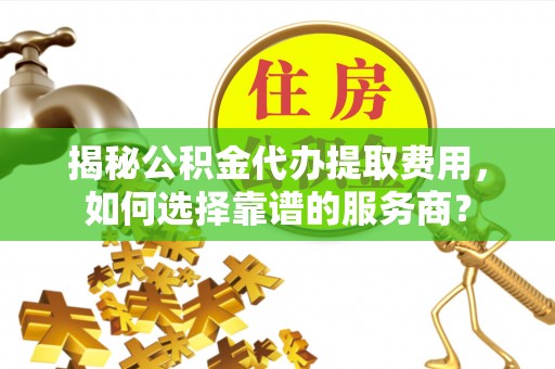 三星揭秘公积金代办提取费用，如何选择靠谱的服务商？