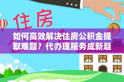 三星如何高效解决住房公积金提取难题？代办理服务成新趋势