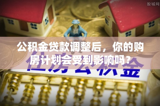 三星公积金贷款调整后，你的购房计划会受到影响吗？