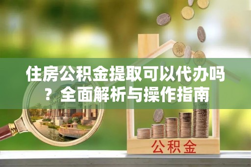 三星住房公积金提取可以代办吗？全面解析与操作指南