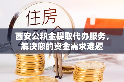 三星西安公积金提取代办服务，解决您的资金需求难题