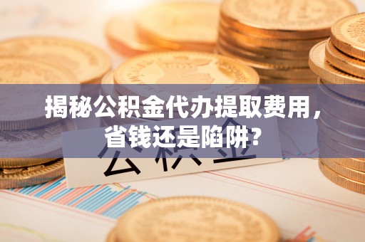三星揭秘公积金代办提取费用，省钱还是陷阱？