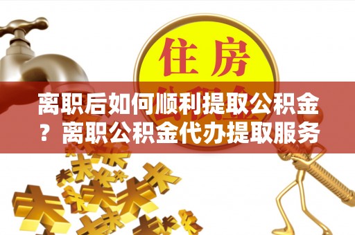 三星离职后如何顺利提取公积金？离职公积金代办提取服务助力无忧办理