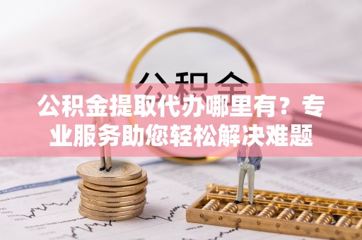 三星公积金提取代办哪里有？专业服务助您轻松解决难题