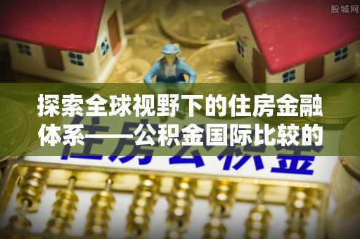 三星探索全球视野下的住房金融体系——公积金国际比较的深度解析