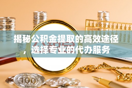 三星揭秘公积金提取的高效途径，选择专业的代办服务