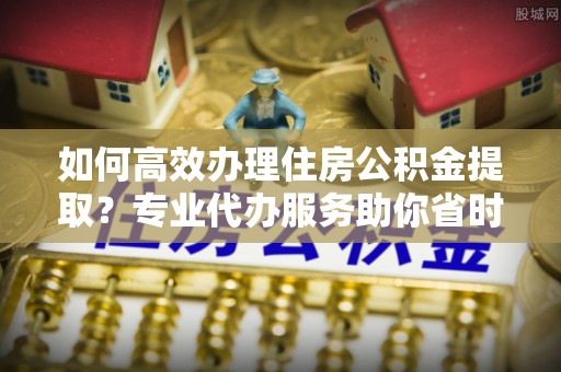 三星如何高效办理住房公积金提取？专业代办服务助你省时省力