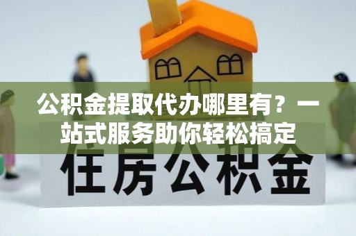 三星公积金提取代办哪里有？一站式服务助你轻松搞定