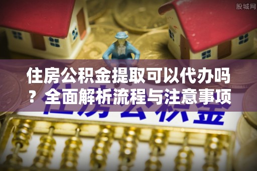 三星住房公积金提取可以代办吗？全面解析流程与注意事项