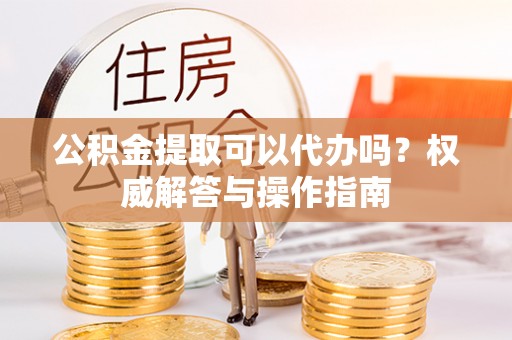 三星公积金提取可以代办吗？权威解答与操作指南