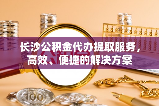 三星长沙公积金代办提取服务，高效、便捷的解决方案