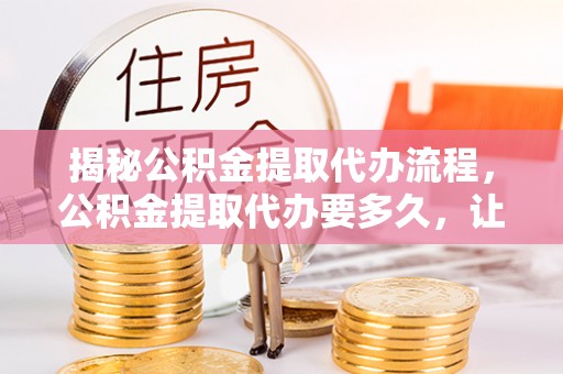 三星揭秘公积金提取代办流程，公积金提取代办要多久，让你心中有数