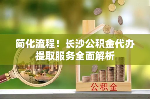 三星简化流程！长沙公积金代办提取服务全面解析