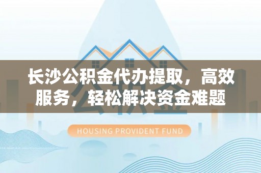 三星长沙公积金代办提取，高效服务，轻松解决资金难题